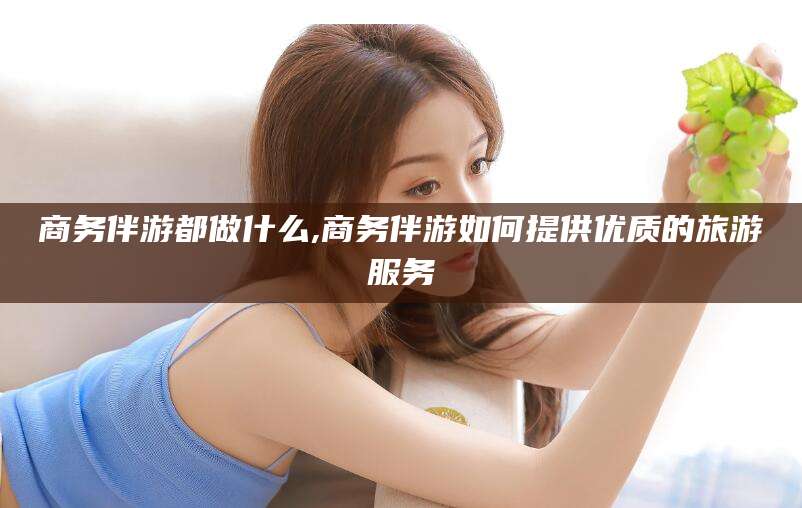 长岭商务伴游都做什么,商务伴游如何提供优质的旅游服务