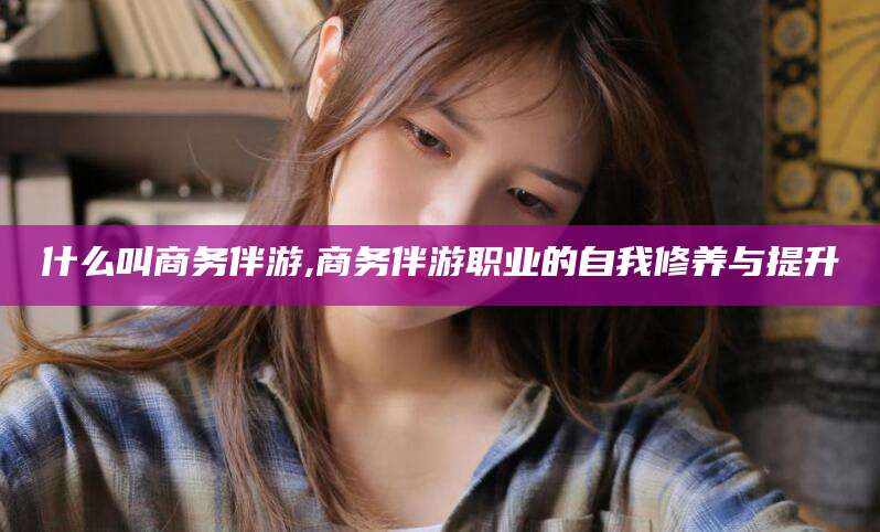 长岭什么叫商务伴游,商务伴游职业的自我修养与提升