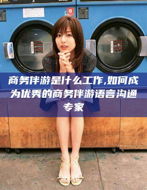 长岭商务伴游是什么工作,如何成为优秀的商务伴游语言沟通专家