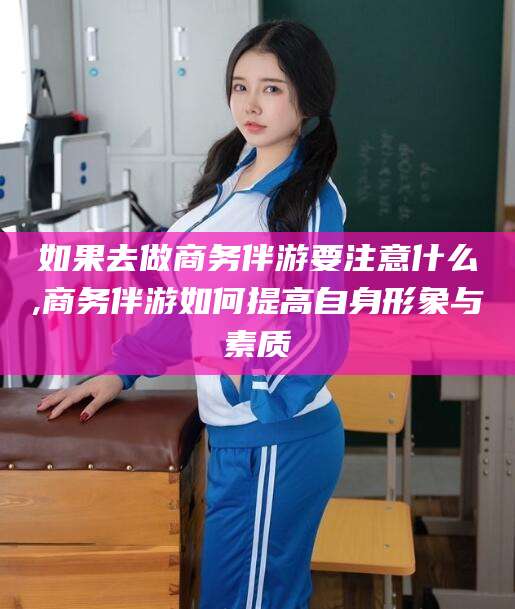 长岭如果去做商务伴游要注意什么,商务伴游如何提高自身形象与素质