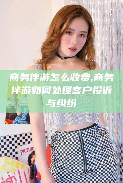 长岭商务伴游怎么收费,商务伴游如何处理客户投诉与纠纷