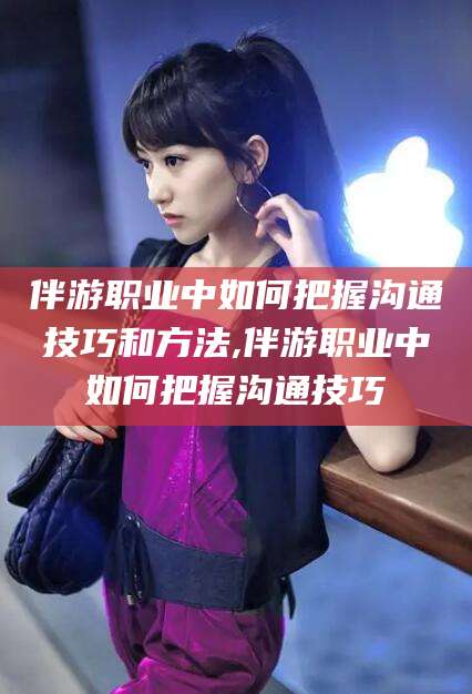 长岭伴游职业中如何把握沟通技巧和方法,伴游职业中如何把握沟通技巧