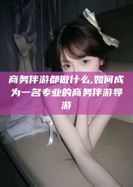 长岭商务伴游都做什么,如何成为一名专业的商务伴游导游