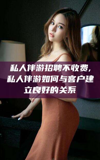 长岭私人伴游招聘不收费,私人伴游如何与客户建立良好的关系