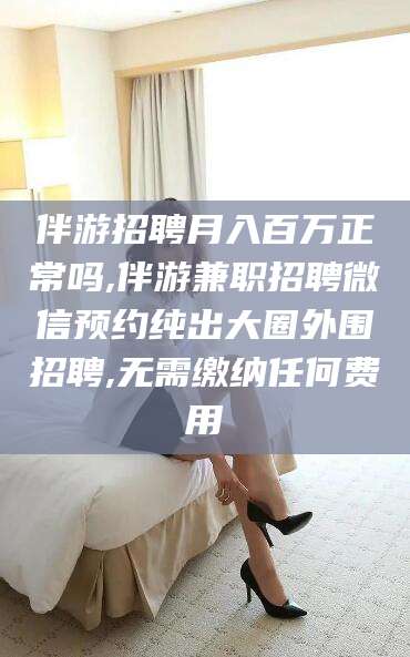 长岭伴游招聘月入百万正常吗,伴游兼职招聘微信预约纯出大圈外围招聘,无需缴纳任何费用