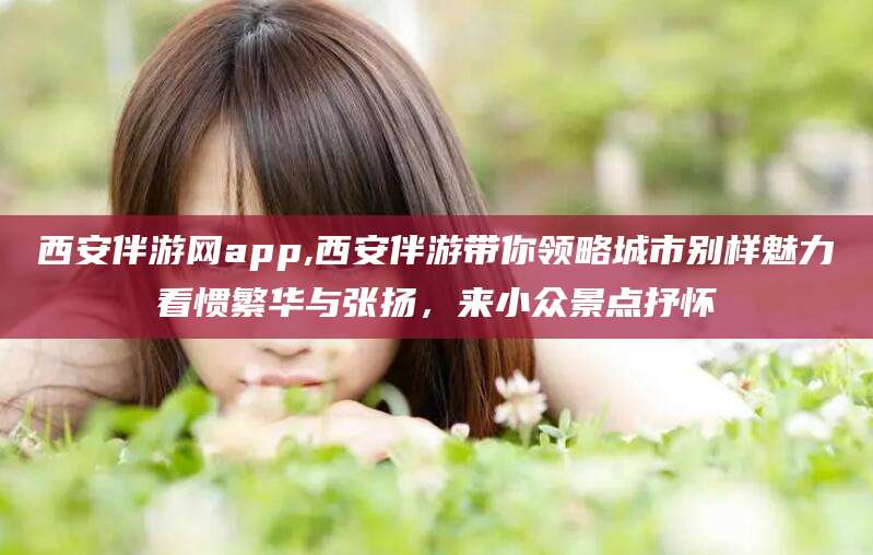 长岭西安伴游网app,西安伴游带你领略城市别样魅力看惯繁华与张扬，来小众景点抒怀