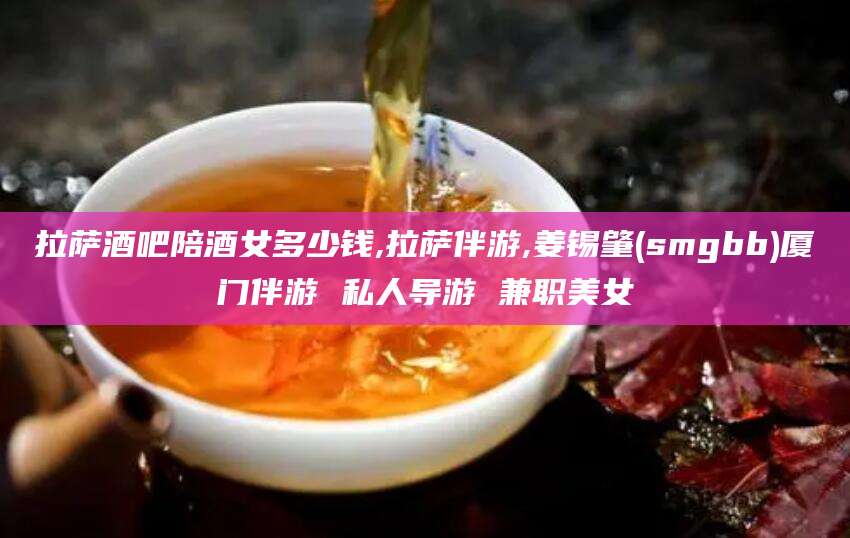 长岭拉萨酒吧陪酒女多少钱,拉萨伴游,姜锡肇(smgbb)厦门伴游 私人导游 兼职美女