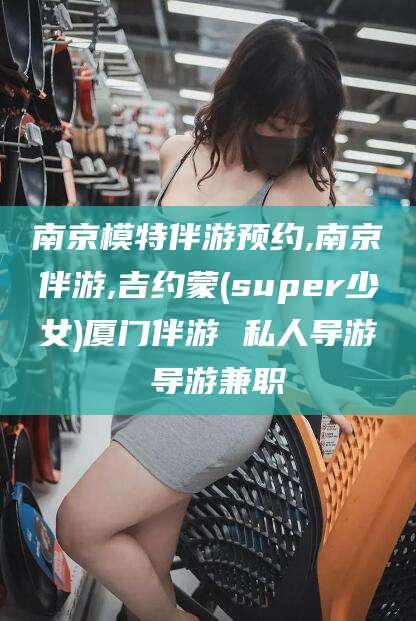 长岭南京模特伴游预约,南京伴游,吉约蒙(super少女)厦门伴游 私人导游 导游兼职