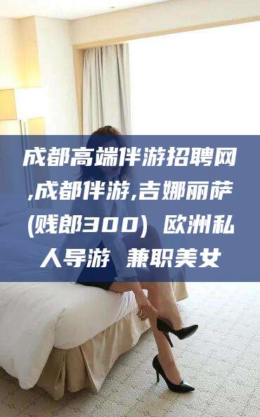 长岭成都高端伴游招聘网,成都伴游,吉娜丽萨(贱郎300) 欧洲私人导游 兼职美女