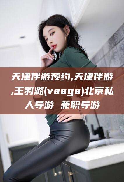 长岭天津伴游预约,天津伴游,王羽潞(vaaga)北京私人导游 兼职导游