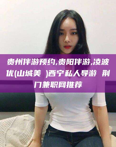 长岭贵州伴游预约,贵阳伴游,凌波优(山城美姫)西宁私人导游 荆门兼职网推荐