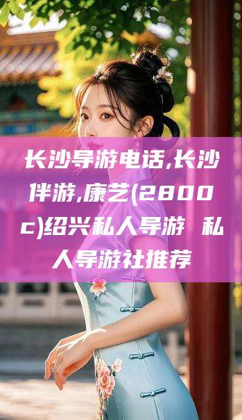 长岭长沙导游电话,长沙伴游,康艺(2800c)绍兴私人导游 私人导游社推荐