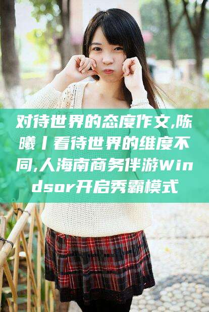 长岭对待世界的态度作文,陈曦丨看待世界的维度不同,人海南商务伴游Windsor开启秀霸模式