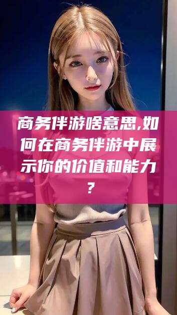 商务伴游啥意思,如何在商务伴游中展示你的价值和能力？