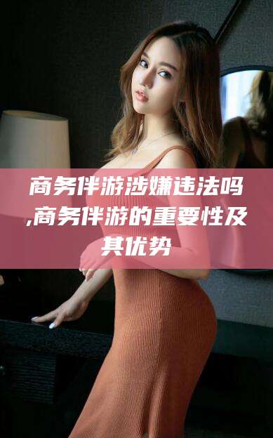 长岭商务伴游涉嫌违法吗,商务伴游的重要性及其优势