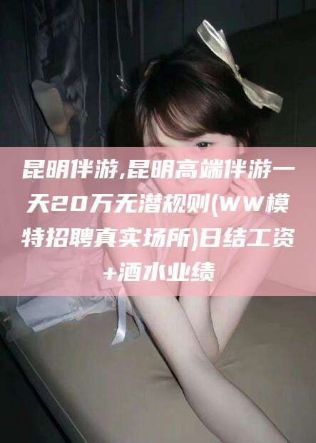 长岭昆明伴游,昆明高端伴游一天20万无潜规则(WW模特招聘真实场所)日结工资+酒水业绩