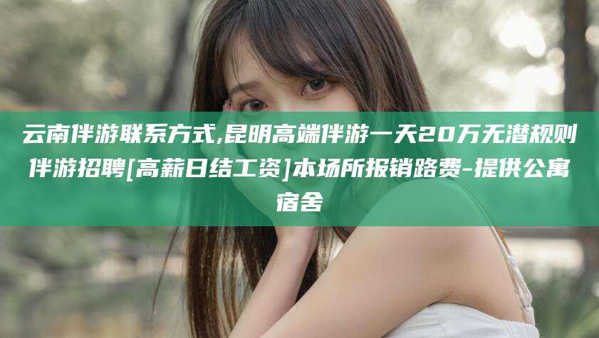 长岭云南伴游联系方式,昆明高端伴游一天20万无潜规则伴游招聘[高薪日结工资]本场所报销路费-提供公寓宿舍