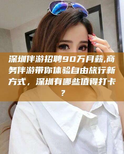 长岭深圳伴游招聘90万月薪,商务伴游带你体验自由旅行新方式，深圳有哪些值得打卡？