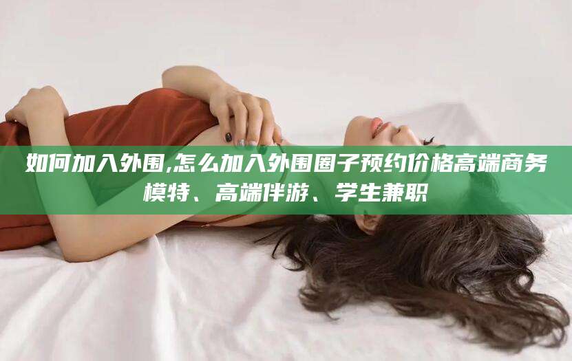 长岭如何加入外围,怎么加入外围圈子预约价格高端商务模特、高端伴游、学生兼职