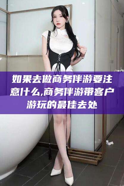 长岭如果去做商务伴游要注意什么,商务伴游带客户游玩的最佳去处