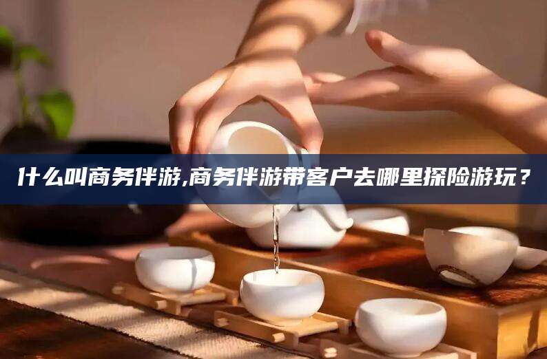 长岭什么叫商务伴游,商务伴游带客户去哪里探险游玩？