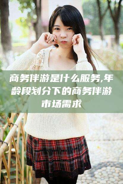 长岭商务伴游是什么服务,年龄段划分下的商务伴游市场需求