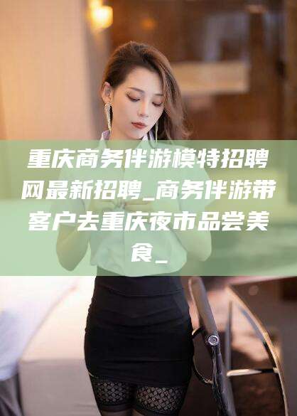 长岭重庆商务伴游模特招聘网最新招聘_商务伴游带客户去重庆夜市品尝美食_