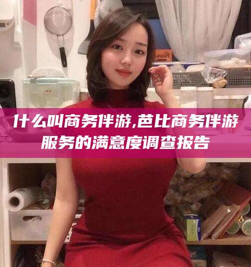 长岭什么叫商务伴游,芭比商务伴游服务的满意度调查报告