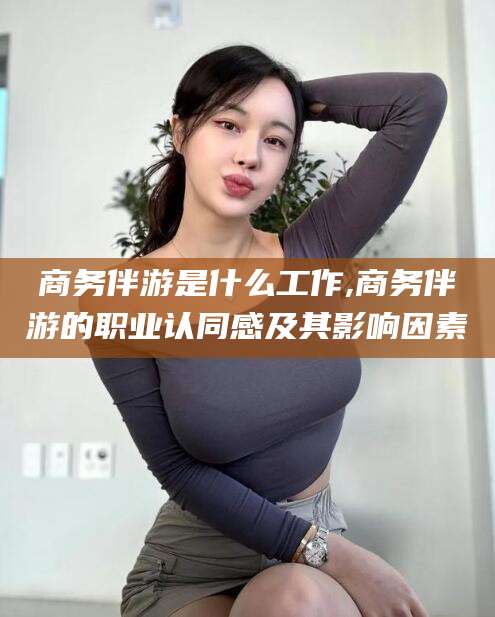 长岭商务伴游是什么工作,商务伴游的职业认同感及其影响因素
