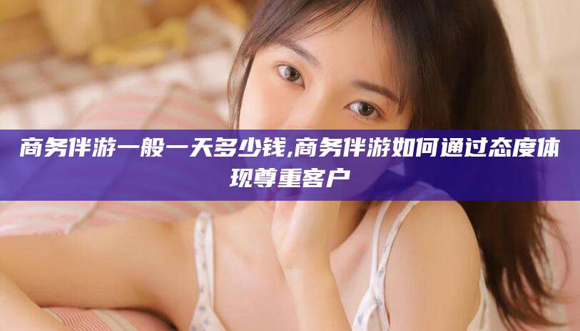 长岭商务伴游一般一天多少钱,商务伴游如何通过态度体现尊重客户